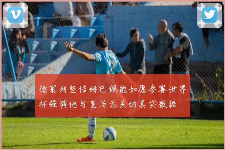 德塞利坚信姆巴佩能如愿参赛世界杯强调他与皇马无关的真实数据
