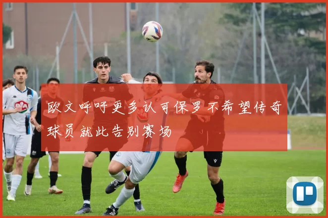 欧文呼吁更多认可保罗不希望传奇球员就此告别赛场