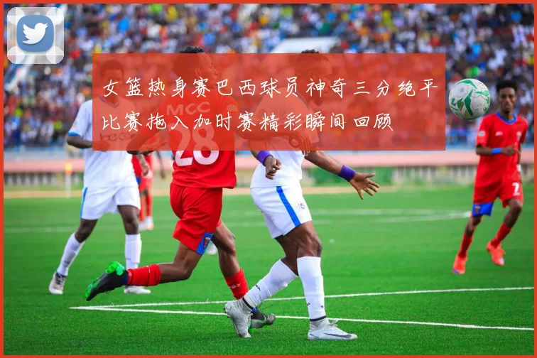 女篮热身赛巴西球员神奇三分绝平比赛拖入加时赛精彩瞬间回顾
