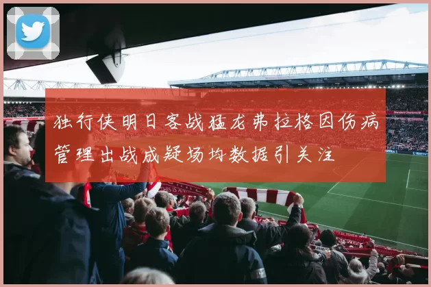 独行侠明日客战猛龙弗拉格因伤病管理出战成疑场均数据引关注