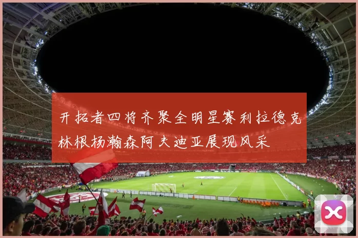 开拓者四将齐聚全明星赛利拉德克林根杨瀚森阿夫迪亚展现风采