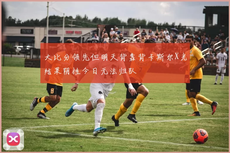 大比分领先但明天背靠背卡斯尔X光结果阴性今日无法归队