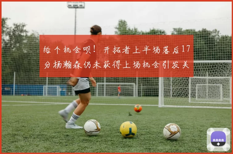给个机会呗！开拓者上半场落后17分杨瀚森仍未获得上场机会引发关注