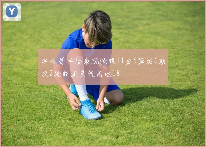 字母哥半场表现抢眼11分5篮板6助攻2抢断正负值高达18