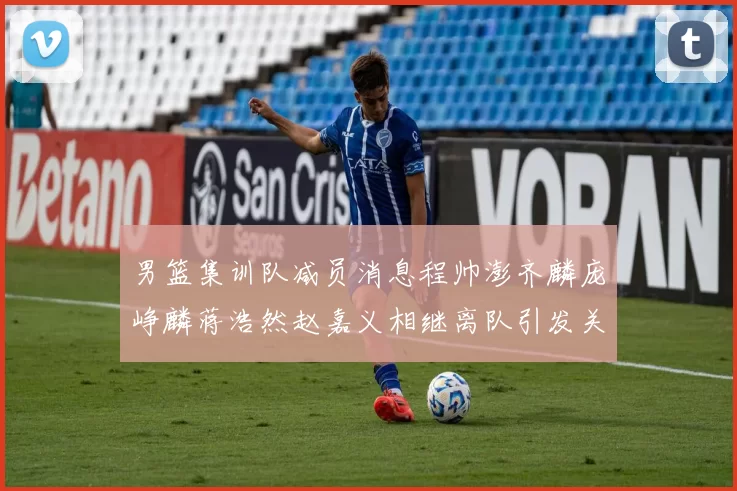 男篮集训队减员消息程帅澎齐麟庞峥麟蒋浩然赵嘉义相继离队引发关注