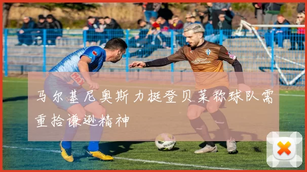 马尔基尼奥斯力挺登贝莱称球队需重拾谦逊精神