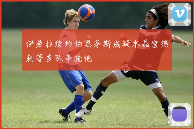 伊劳拉续约伯恩茅斯成疑水晶宫热刺等多队争抢他