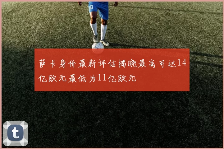 萨卡身价最新评估揭晓最高可达14亿欧元最低为11亿欧元