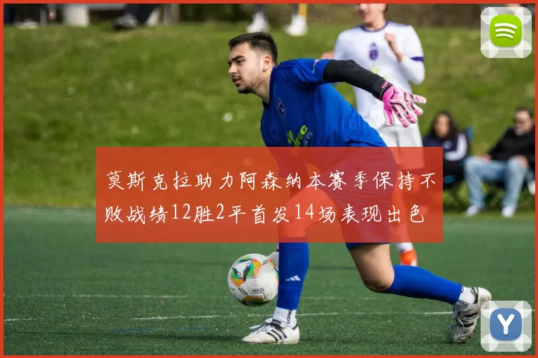 莫斯克拉助力阿森纳本赛季保持不败战绩12胜2平首发14场表现出色