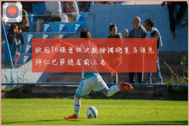 欧冠16强晋级次数榜揭晓皇马领先拜仁巴萨稳居前三名