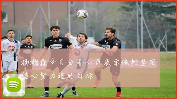 杨瀚森今日分享心声表示依然坚定信心努力追赶目标