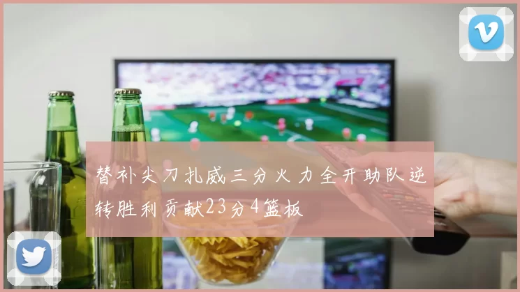 替补尖刀扎威三分火力全开助队逆转胜利贡献23分4篮板