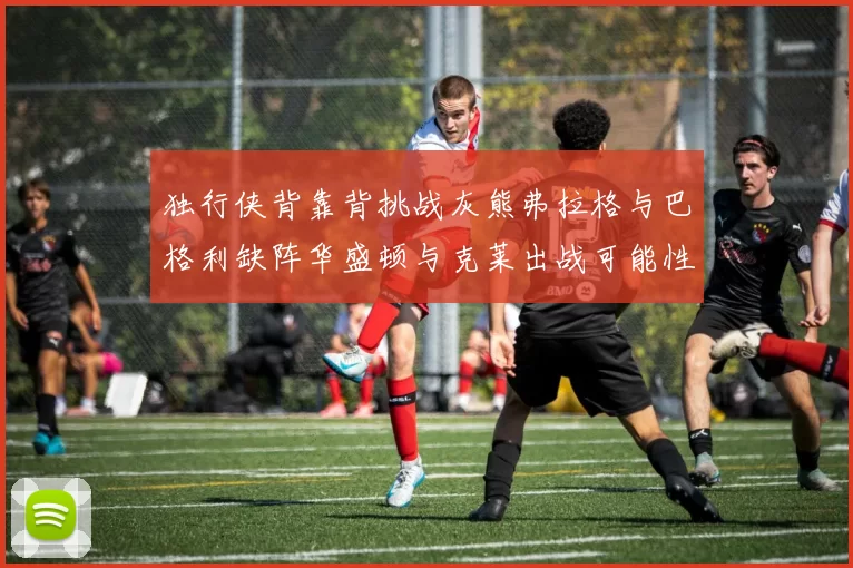 独行侠背靠背挑战灰熊弗拉格与巴格利缺阵华盛顿与克莱出战可能性微小