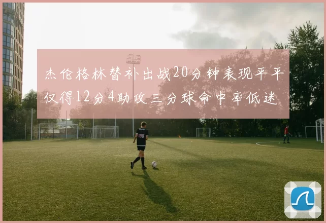 杰伦格林替补出战20分钟表现平平仅得12分4助攻三分球命中率低迷