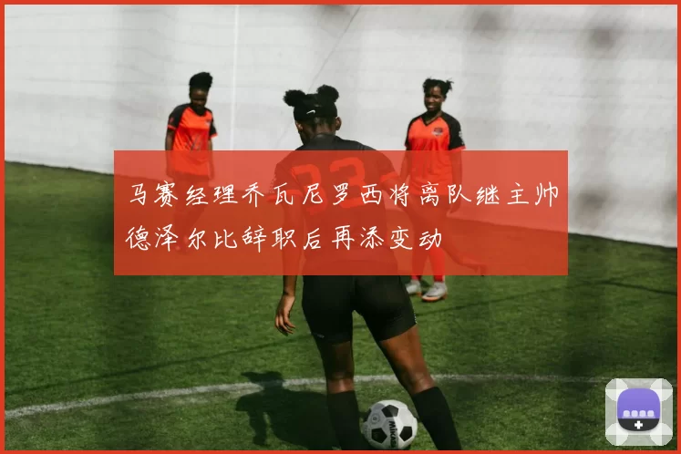 马赛经理乔瓦尼罗西将离队继主帅德泽尔比辞职后再添变动