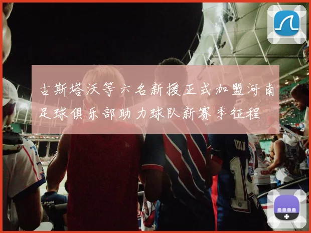 古斯塔沃等六名新援正式加盟河南足球俱乐部助力球队新赛季征程