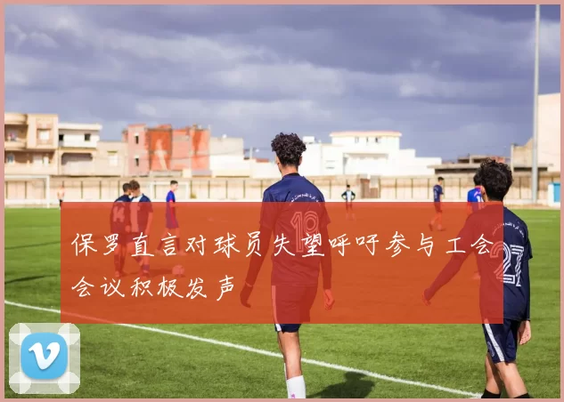 保罗直言对球员失望呼吁参与工会会议积极发声