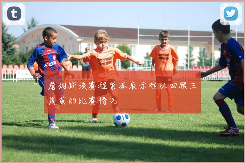 詹姆斯谈赛程紧凑表示难以回顾三周前的比赛情况