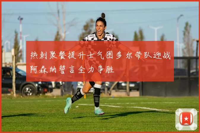 热刺聚餐提升士气图多尔带队迎战阿森纳誓言全力争胜